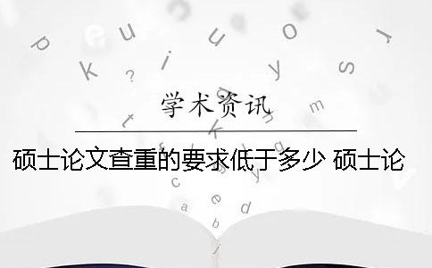 硕士论文查重的要求低于多少？ 硕士论文查重率要求