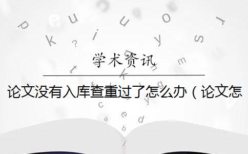 论文没有入库查重过了怎么办（论文怎样查重_毕业论文多久入库知网）