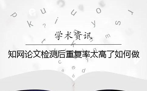 知网论文检测后重复率太高了如何做？