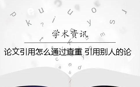 论文引用怎么通过查重？ 引用别人的论文查重时会怎样