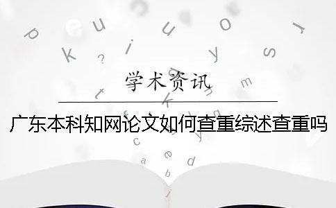 广东本科知网论文如何查重？综述查重吗？