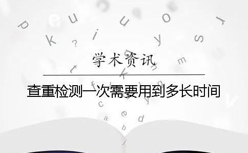 查重检测一次需要用到多长时间