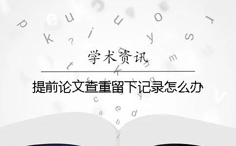 提前论文查重留下记录怎么办？