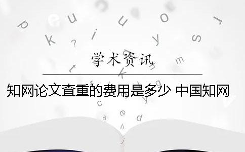 知网论文查重的费用是多少？ 中国知网论文查重费用