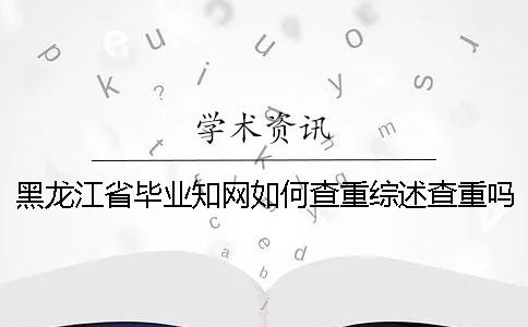 黑龙江省毕业知网如何查重？综述查重吗？