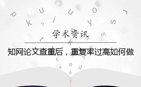 知网论文查重后，重复率过高如何做？