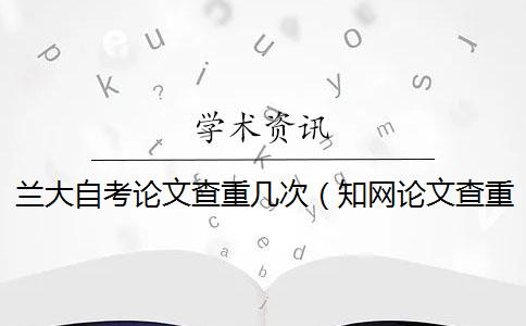 兰大自考论文查重几次（知网论文查重怎么查的_自考本科查重率要求）