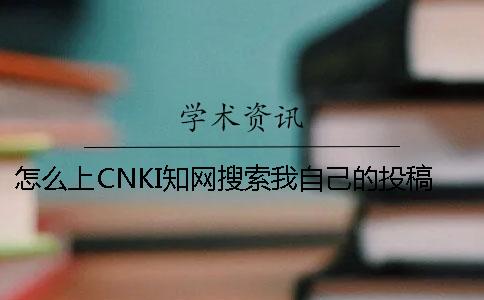 怎么上CNKI知网搜索我自己的投稿论文