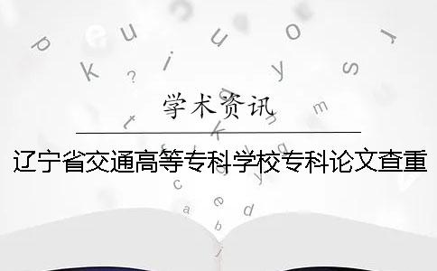 辽宁省交通高等专科学校专科论文查重要求及重复率 辽宁省交通高等专科学校论文查重吗