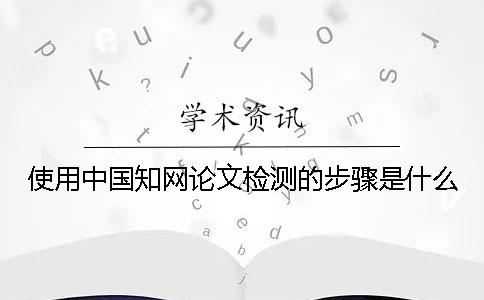 使用中国知网论文检测的步骤是什么？