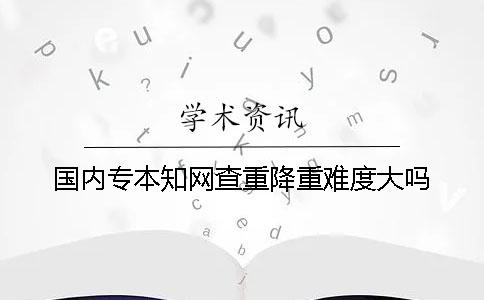 国内专本知网查重降重难度大吗