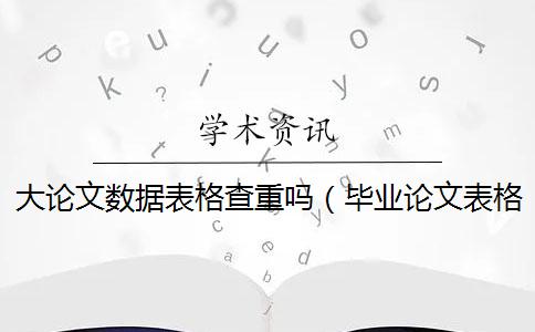 大论文数据表格查重吗（毕业论文表格会查重吗_论文查重表格算不算）