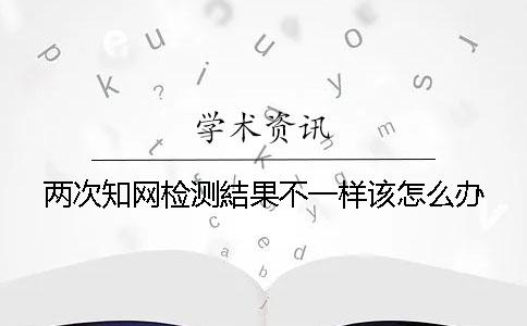 两次知网检测結果不一样该怎么办？