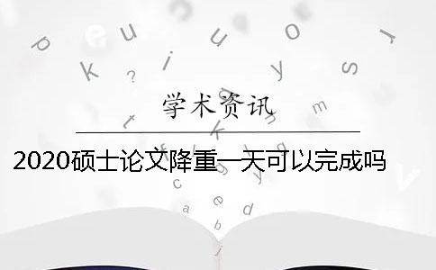 2020硕士论文降重一天可以完成吗？降重效果如何？