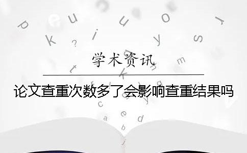 论文查重次数多了会影响查重结果吗？