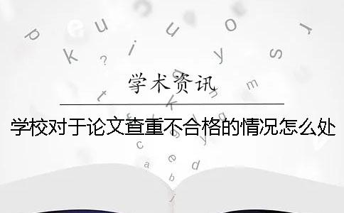 学校对于论文查重不合格的情况怎么处理 学校论文查重不合格怎么办