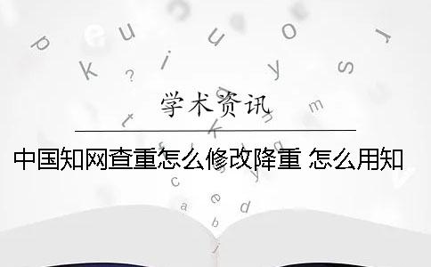 中国知网查重怎么修改降重 怎么用知网查重？