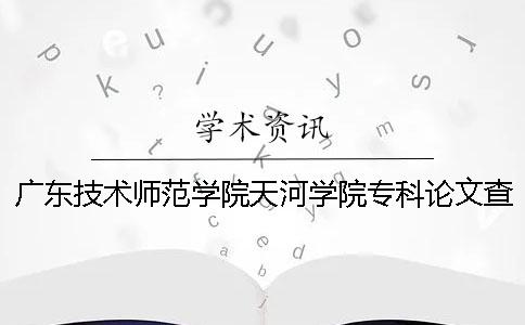 广东技术师范学院天河学院专科论文查重要求及重复率 广东技术师范学院天河学院是本科还是专科一