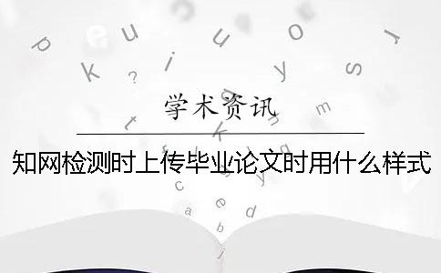 知网检测时上传毕业论文时用什么样式？